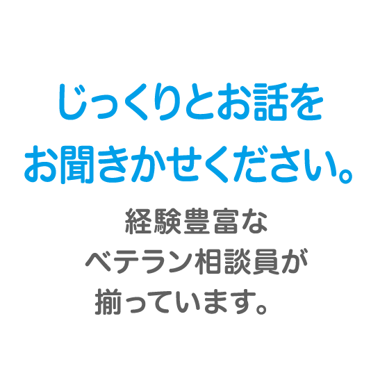 じっくりとお話をお聞きかせください。経験豊富なベテラン相談員が揃っています。　