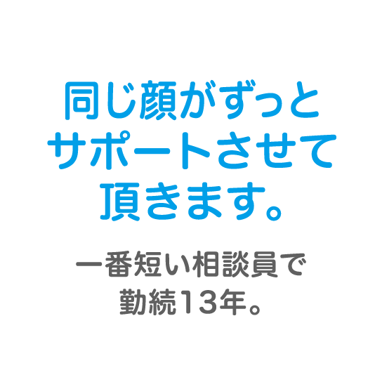 同じ顔がずっとサポートさせて頂きます。一番短い相談員で勤続13年。
