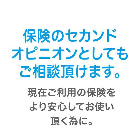保険のセカンドオピニオンとしてもご相談頂けます。現在ご利用の保険をより安心してお使い頂く為に