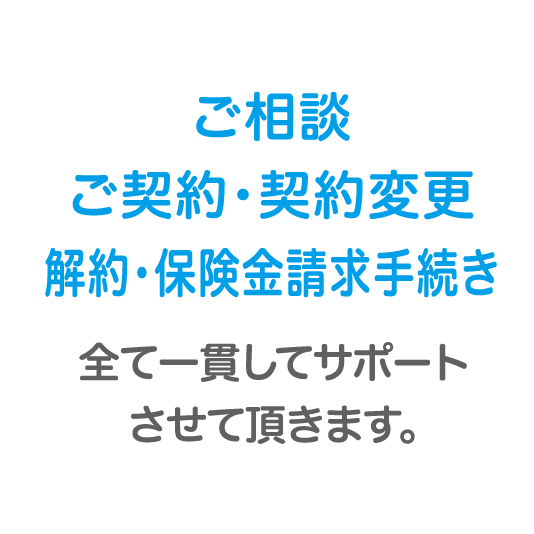 ご相談ご契約・契約変更解約・保険金請求手続き全て一貫してサポートさせて頂きます。